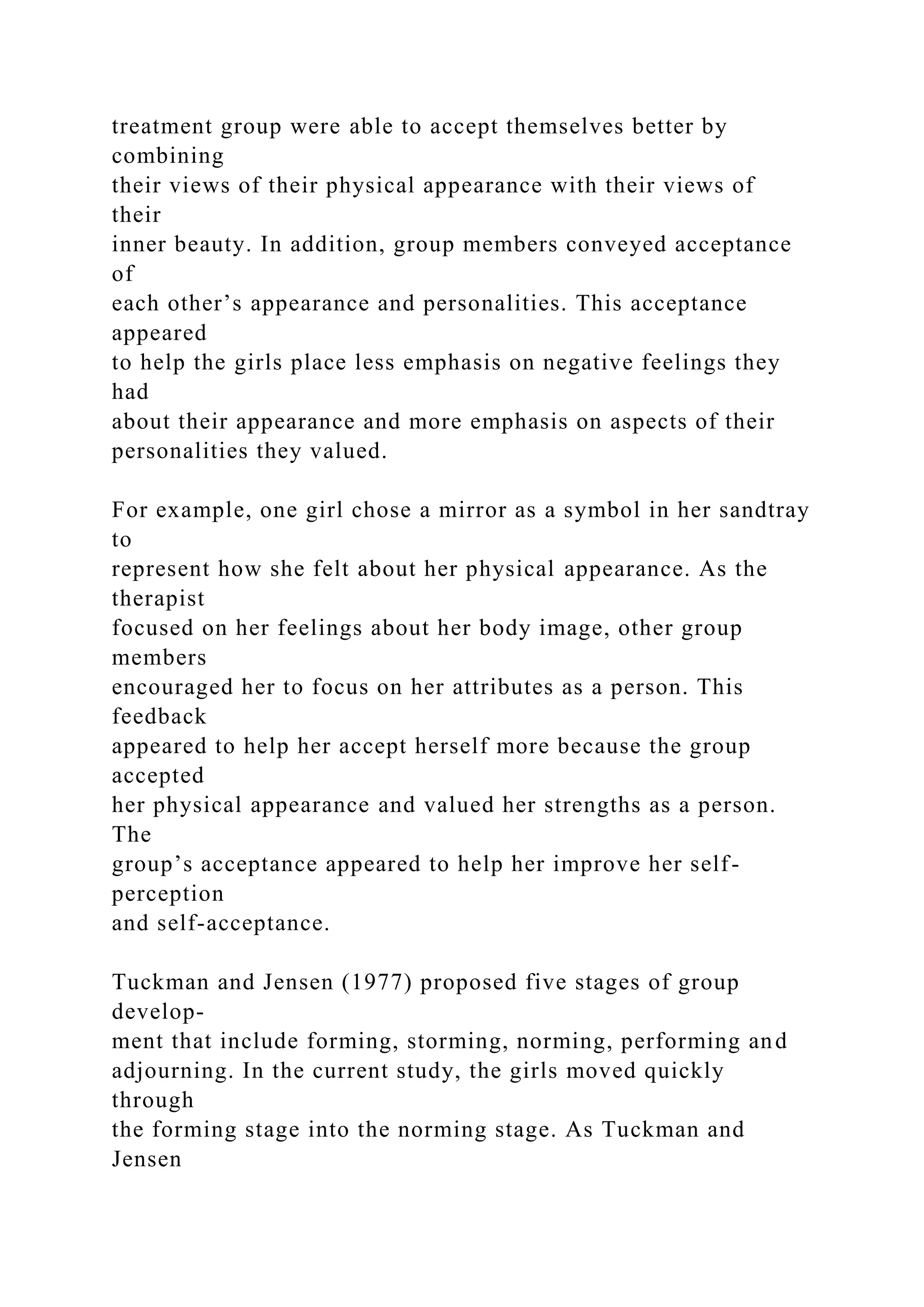 treatment group were able to accept themselves better by
combining
their views of their physical appearance with their views of
their
inner beauty. In addition, group members conveyed acceptance
of
each other’s appearance and personalities. This acceptance
appeared
to help the girls place less emphasis on negative feelings they
had
about their appearance and more emphasis on aspects of their
personalities they valued.
For example, one girl chose a mirror as a symbol in her sandtray
to
represent how she felt about her physical appearance. As the
therapist
focused on her feelings about her body image, other group
members
encouraged her to focus on her attributes as a person. This
feedback
appeared to help her accept herself more because the group
accepted
her physical appearance and valued her strengths as a person.
The
group’s acceptance appeared to help her improve her self-
perception
and self-acceptance.
Tuckman and Jensen (1977) proposed five stages of group
develop-
ment that include forming, storming, norming, performing and
adjourning. In the current study, the girls moved quickly
through
the forming stage into the norming stage. As Tuckman and
Jensen
 
