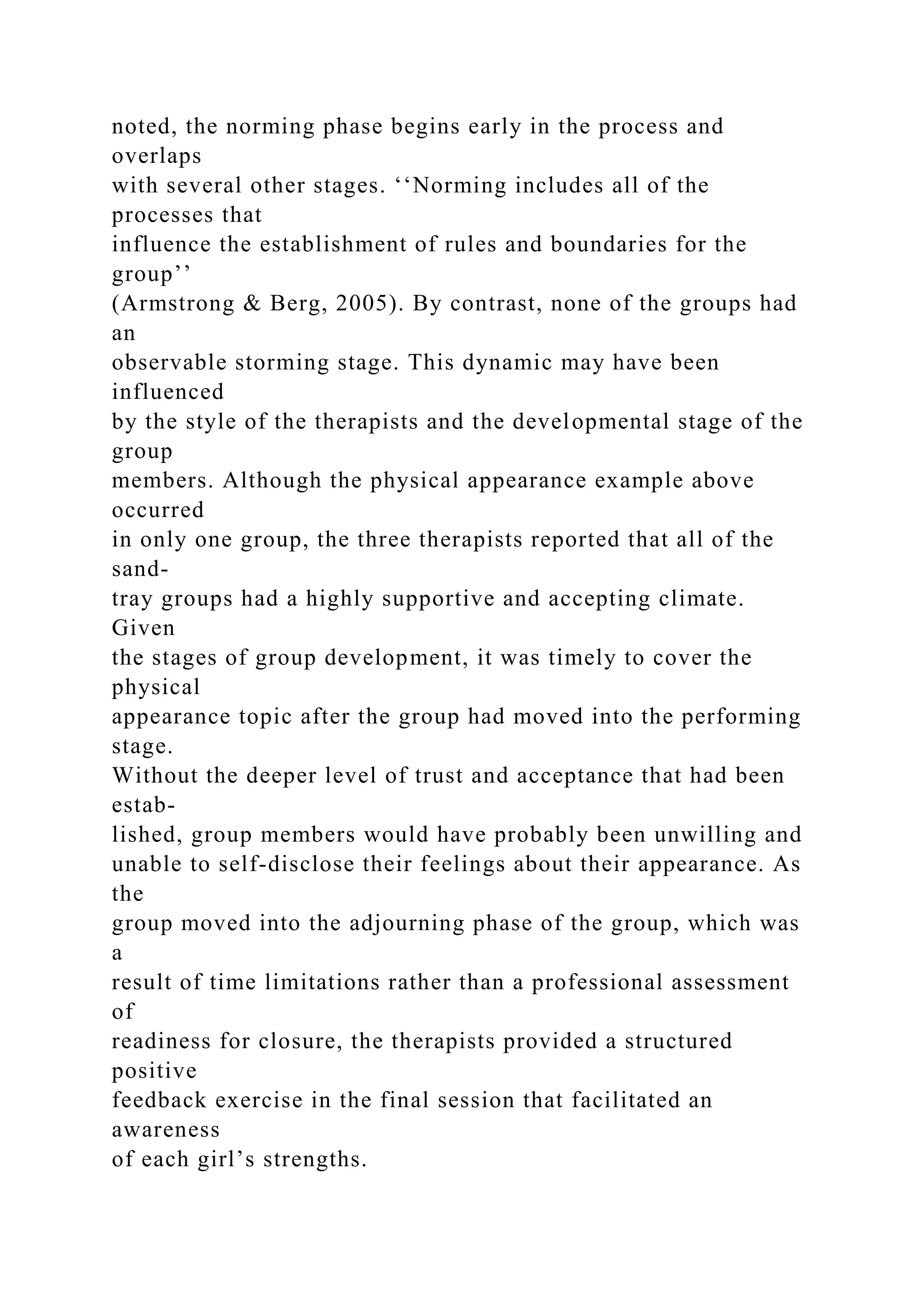 noted, the norming phase begins early in the process and
overlaps
with several other stages. ‘‘Norming includes all of the
processes that
influence the establishment of rules and boundaries for the
group’’
(Armstrong & Berg, 2005). By contrast, none of the groups had
an
observable storming stage. This dynamic may have been
influenced
by the style of the therapists and the developmental stage of the
group
members. Although the physical appearance example above
occurred
in only one group, the three therapists reported that all of the
sand-
tray groups had a highly supportive and accepting climate.
Given
the stages of group development, it was timely to cover the
physical
appearance topic after the group had moved into the performing
stage.
Without the deeper level of trust and acceptance that had been
estab-
lished, group members would have probably been unwilling and
unable to self-disclose their feelings about their appearance. As
the
group moved into the adjourning phase of the group, which was
a
result of time limitations rather than a professional assessment
of
readiness for closure, the therapists provided a structured
positive
feedback exercise in the final session that facilitated an
awareness
of each girl’s strengths.
 