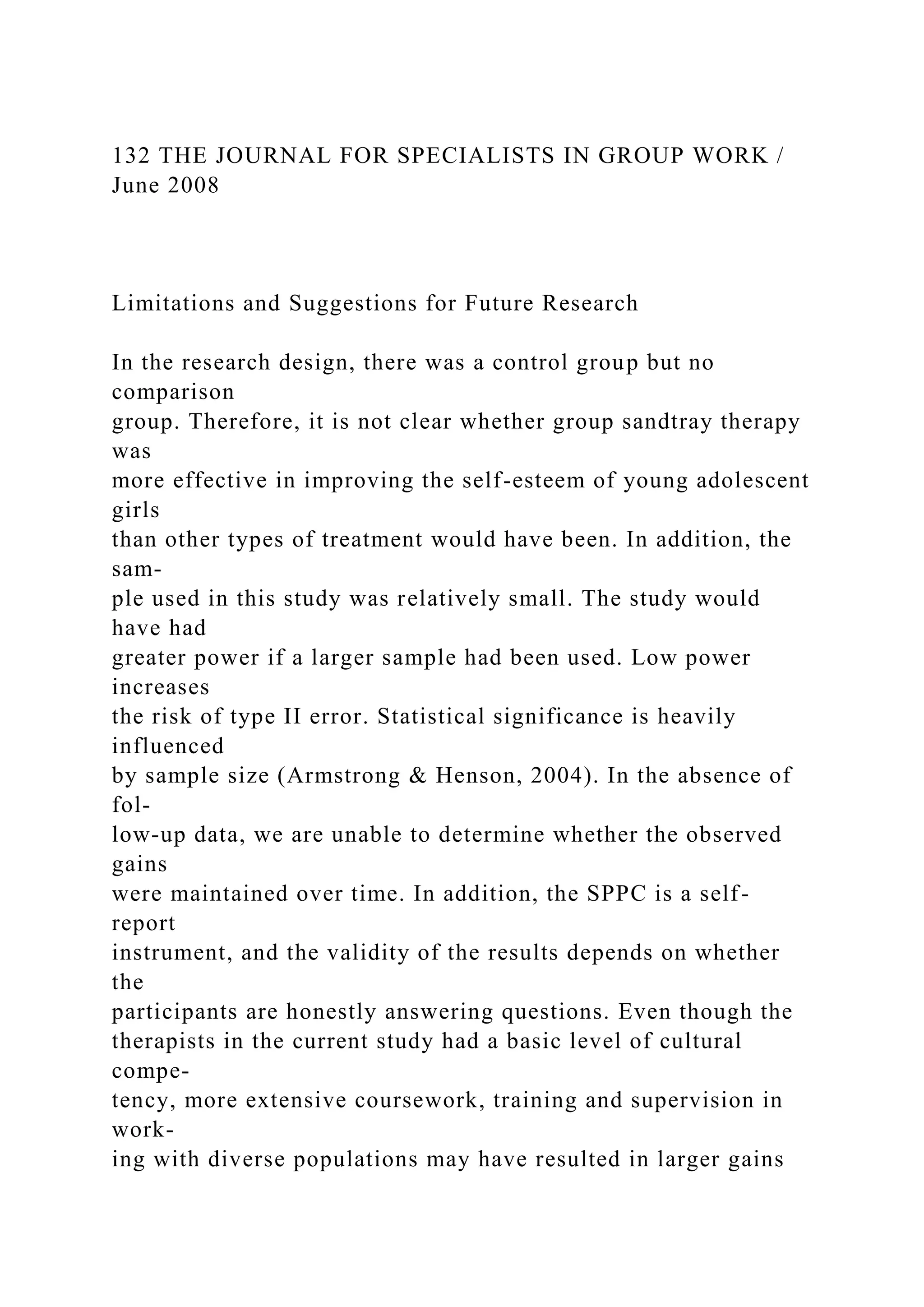 132 THE JOURNAL FOR SPECIALISTS IN GROUP WORK /
June 2008
Limitations and Suggestions for Future Research
In the research design, there was a control group but no
comparison
group. Therefore, it is not clear whether group sandtray therapy
was
more effective in improving the self-esteem of young adolescent
girls
than other types of treatment would have been. In addition, the
sam-
ple used in this study was relatively small. The study would
have had
greater power if a larger sample had been used. Low power
increases
the risk of type II error. Statistical significance is heavily
influenced
by sample size (Armstrong & Henson, 2004). In the absence of
fol-
low-up data, we are unable to determine whether the observed
gains
were maintained over time. In addition, the SPPC is a self-
report
instrument, and the validity of the results depends on whether
the
participants are honestly answering questions. Even though the
therapists in the current study had a basic level of cultural
compe-
tency, more extensive coursework, training and supervision in
work-
ing with diverse populations may have resulted in larger gains
 