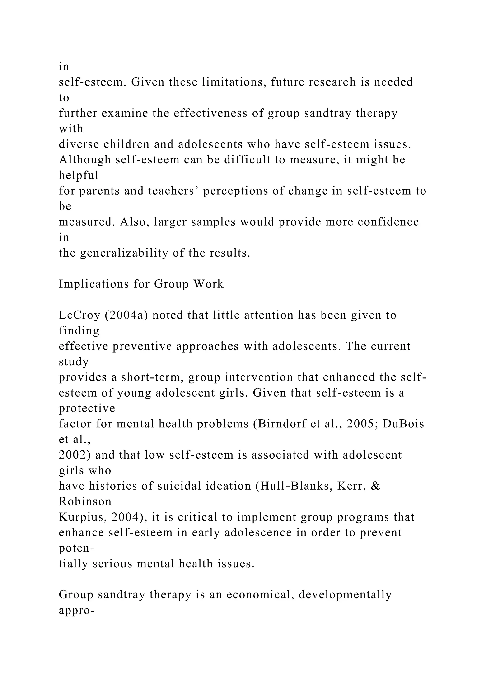 in
self-esteem. Given these limitations, future research is needed
to
further examine the effectiveness of group sandtray therapy
with
diverse children and adolescents who have self-esteem issues.
Although self-esteem can be difficult to measure, it might be
helpful
for parents and teachers’ perceptions of change in self-esteem to
be
measured. Also, larger samples would provide more confidence
in
the generalizability of the results.
Implications for Group Work
LeCroy (2004a) noted that little attention has been given to
finding
effective preventive approaches with adolescents. The current
study
provides a short-term, group intervention that enhanced the self-
esteem of young adolescent girls. Given that self-esteem is a
protective
factor for mental health problems (Birndorf et al., 2005; DuBois
et al.,
2002) and that low self-esteem is associated with adolescent
girls who
have histories of suicidal ideation (Hull-Blanks, Kerr, &
Robinson
Kurpius, 2004), it is critical to implement group programs that
enhance self-esteem in early adolescence in order to prevent
poten-
tially serious mental health issues.
Group sandtray therapy is an economical, developmentally
appro-
 