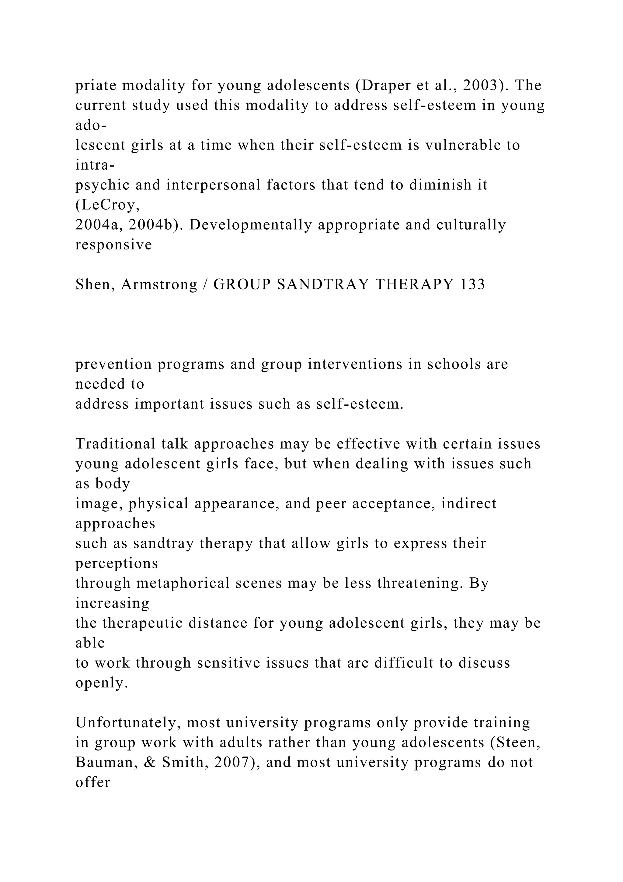 priate modality for young adolescents (Draper et al., 2003). The
current study used this modality to address self-esteem in young
ado-
lescent girls at a time when their self-esteem is vulnerable to
intra-
psychic and interpersonal factors that tend to diminish it
(LeCroy,
2004a, 2004b). Developmentally appropriate and culturally
responsive
Shen, Armstrong / GROUP SANDTRAY THERAPY 133
prevention programs and group interventions in schools are
needed to
address important issues such as self-esteem.
Traditional talk approaches may be effective with certain issues
young adolescent girls face, but when dealing with issues such
as body
image, physical appearance, and peer acceptance, indirect
approaches
such as sandtray therapy that allow girls to express their
perceptions
through metaphorical scenes may be less threatening. By
increasing
the therapeutic distance for young adolescent girls, they may be
able
to work through sensitive issues that are difficult to discuss
openly.
Unfortunately, most university programs only provide training
in group work with adults rather than young adolescents (Steen,
Bauman, & Smith, 2007), and most university programs do not
offer
 