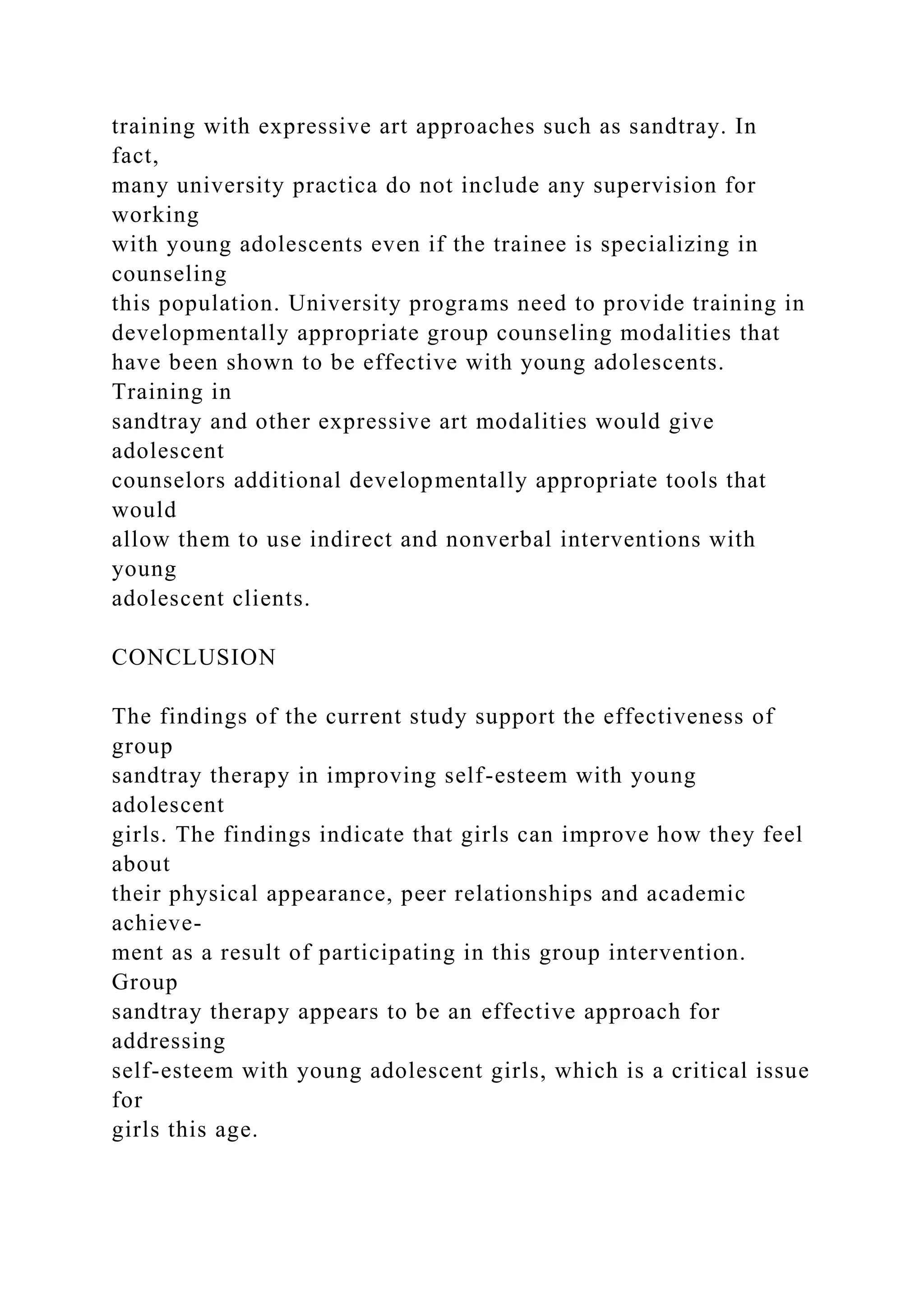 training with expressive art approaches such as sandtray. In
fact,
many university practica do not include any supervision for
working
with young adolescents even if the trainee is specializing in
counseling
this population. University programs need to provide training in
developmentally appropriate group counseling modalities that
have been shown to be effective with young adolescents.
Training in
sandtray and other expressive art modalities would give
adolescent
counselors additional developmentally appropriate tools that
would
allow them to use indirect and nonverbal interventions with
young
adolescent clients.
CONCLUSION
The findings of the current study support the effectiveness of
group
sandtray therapy in improving self-esteem with young
adolescent
girls. The findings indicate that girls can improve how they feel
about
their physical appearance, peer relationships and academic
achieve-
ment as a result of participating in this group intervention.
Group
sandtray therapy appears to be an effective approach for
addressing
self-esteem with young adolescent girls, which is a critical issue
for
girls this age.
 
