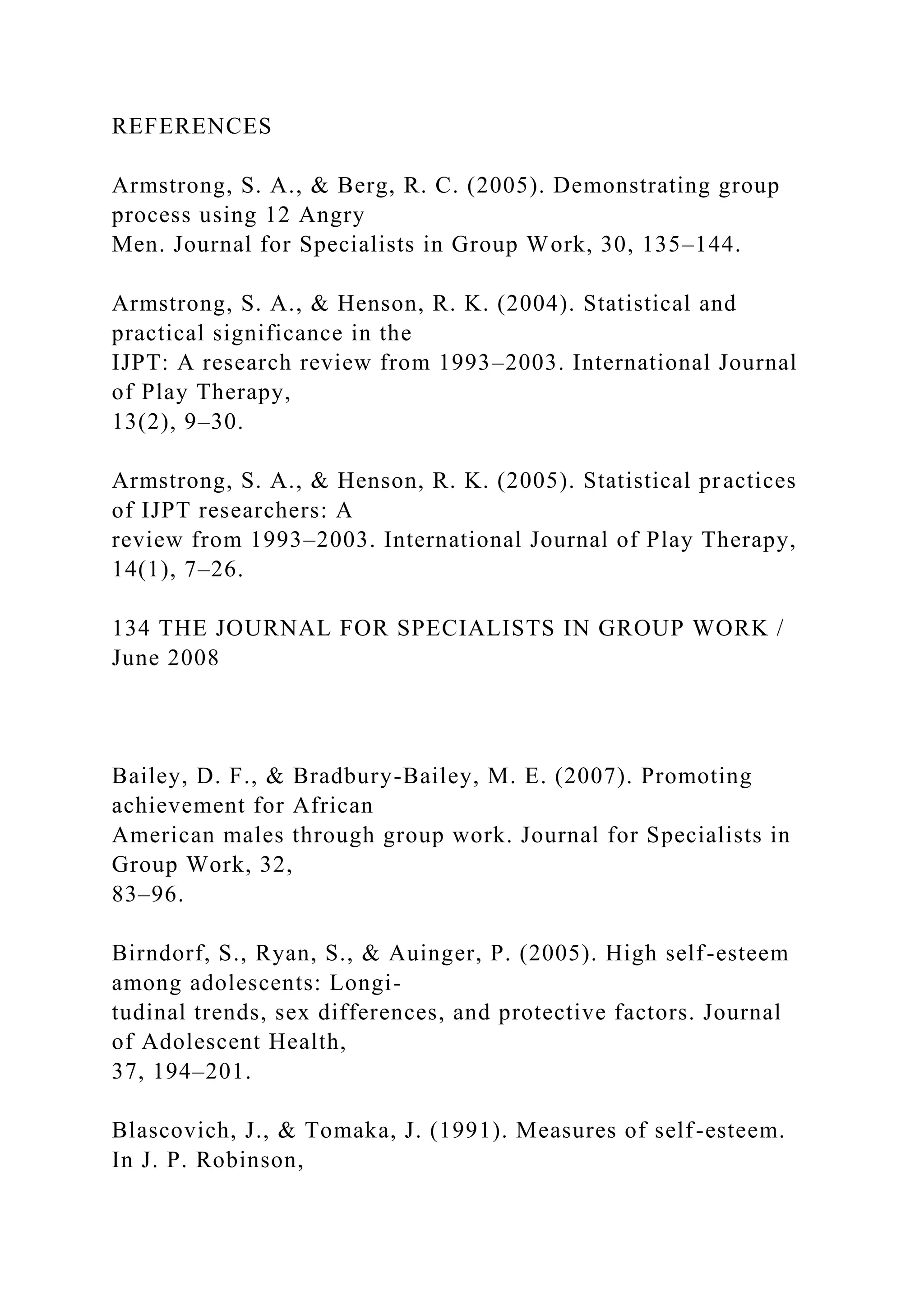 REFERENCES
Armstrong, S. A., & Berg, R. C. (2005). Demonstrating group
process using 12 Angry
Men. Journal for Specialists in Group Work, 30, 135–144.
Armstrong, S. A., & Henson, R. K. (2004). Statistical and
practical significance in the
IJPT: A research review from 1993–2003. International Journal
of Play Therapy,
13(2), 9–30.
Armstrong, S. A., & Henson, R. K. (2005). Statistical practices
of IJPT researchers: A
review from 1993–2003. International Journal of Play Therapy,
14(1), 7–26.
134 THE JOURNAL FOR SPECIALISTS IN GROUP WORK /
June 2008
Bailey, D. F., & Bradbury-Bailey, M. E. (2007). Promoting
achievement for African
American males through group work. Journal for Specialists in
Group Work, 32,
83–96.
Birndorf, S., Ryan, S., & Auinger, P. (2005). High self-esteem
among adolescents: Longi-
tudinal trends, sex differences, and protective factors. Journal
of Adolescent Health,
37, 194–201.
Blascovich, J., & Tomaka, J. (1991). Measures of self-esteem.
In J. P. Robinson,
 