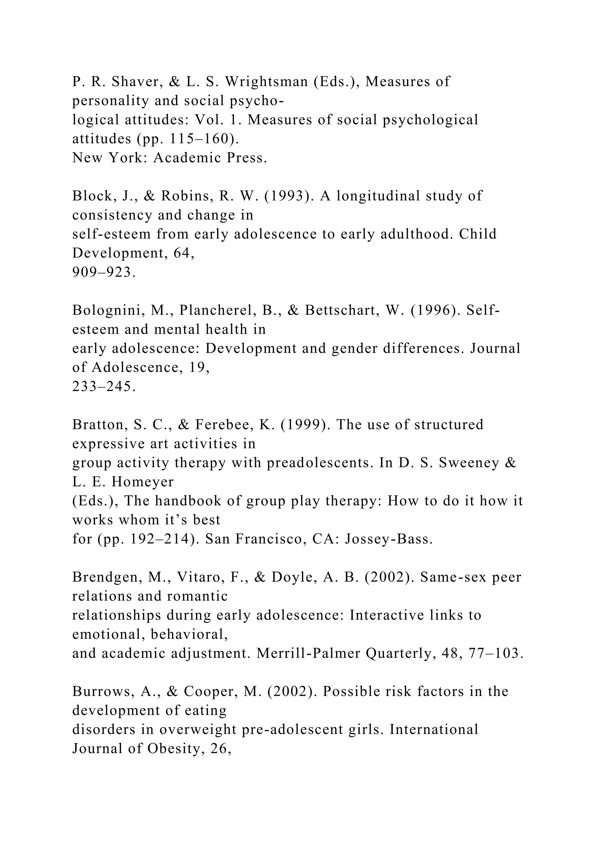 P. R. Shaver, & L. S. Wrightsman (Eds.), Measures of
personality and social psycho-
logical attitudes: Vol. 1. Measures of social psychological
attitudes (pp. 115–160).
New York: Academic Press.
Block, J., & Robins, R. W. (1993). A longitudinal study of
consistency and change in
self-esteem from early adolescence to early adulthood. Child
Development, 64,
909–923.
Bolognini, M., Plancherel, B., & Bettschart, W. (1996). Self-
esteem and mental health in
early adolescence: Development and gender differences. Journal
of Adolescence, 19,
233–245.
Bratton, S. C., & Ferebee, K. (1999). The use of structured
expressive art activities in
group activity therapy with preadolescents. In D. S. Sweeney &
L. E. Homeyer
(Eds.), The handbook of group play therapy: How to do it how it
works whom it’s best
for (pp. 192–214). San Francisco, CA: Jossey-Bass.
Brendgen, M., Vitaro, F., & Doyle, A. B. (2002). Same-sex peer
relations and romantic
relationships during early adolescence: Interactive links to
emotional, behavioral,
and academic adjustment. Merrill-Palmer Quarterly, 48, 77–103.
Burrows, A., & Cooper, M. (2002). Possible risk factors in the
development of eating
disorders in overweight pre-adolescent girls. International
Journal of Obesity, 26,
 