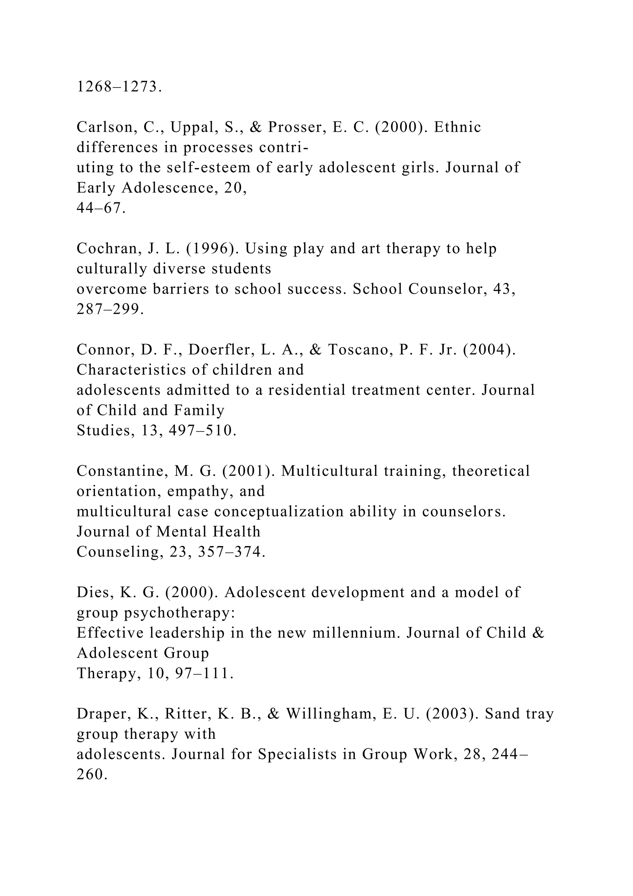 1268–1273.
Carlson, C., Uppal, S., & Prosser, E. C. (2000). Ethnic
differences in processes contri-
uting to the self-esteem of early adolescent girls. Journal of
Early Adolescence, 20,
44–67.
Cochran, J. L. (1996). Using play and art therapy to help
culturally diverse students
overcome barriers to school success. School Counselor, 43,
287–299.
Connor, D. F., Doerfler, L. A., & Toscano, P. F. Jr. (2004).
Characteristics of children and
adolescents admitted to a residential treatment center. Journal
of Child and Family
Studies, 13, 497–510.
Constantine, M. G. (2001). Multicultural training, theoretical
orientation, empathy, and
multicultural case conceptualization ability in counselors.
Journal of Mental Health
Counseling, 23, 357–374.
Dies, K. G. (2000). Adolescent development and a model of
group psychotherapy:
Effective leadership in the new millennium. Journal of Child &
Adolescent Group
Therapy, 10, 97–111.
Draper, K., Ritter, K. B., & Willingham, E. U. (2003). Sand tray
group therapy with
adolescents. Journal for Specialists in Group Work, 28, 244–
260.
 