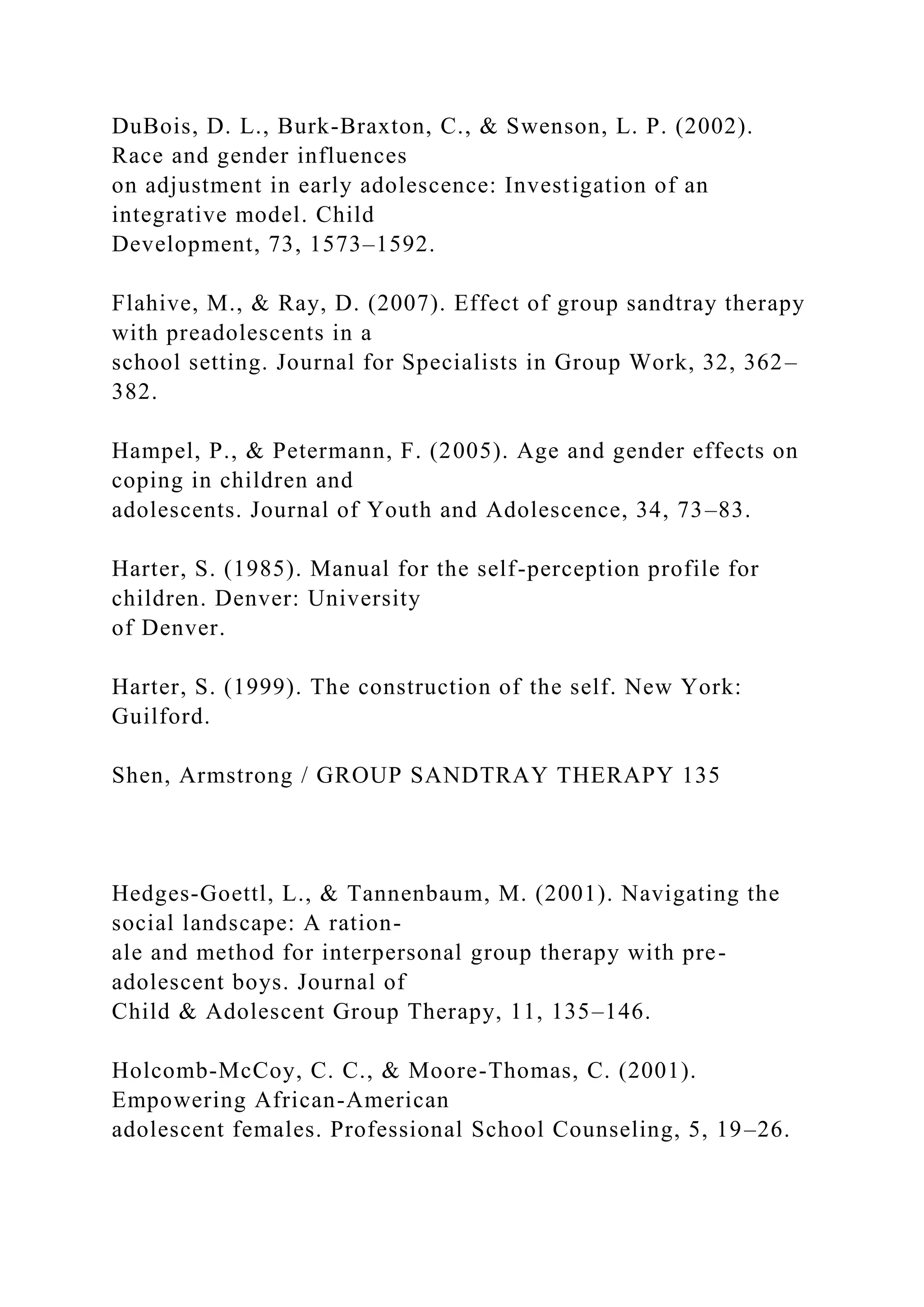 DuBois, D. L., Burk-Braxton, C., & Swenson, L. P. (2002).
Race and gender influences
on adjustment in early adolescence: Investigation of an
integrative model. Child
Development, 73, 1573–1592.
Flahive, M., & Ray, D. (2007). Effect of group sandtray therapy
with preadolescents in a
school setting. Journal for Specialists in Group Work, 32, 362–
382.
Hampel, P., & Petermann, F. (2005). Age and gender effects on
coping in children and
adolescents. Journal of Youth and Adolescence, 34, 73–83.
Harter, S. (1985). Manual for the self-perception profile for
children. Denver: University
of Denver.
Harter, S. (1999). The construction of the self. New York:
Guilford.
Shen, Armstrong / GROUP SANDTRAY THERAPY 135
Hedges-Goettl, L., & Tannenbaum, M. (2001). Navigating the
social landscape: A ration-
ale and method for interpersonal group therapy with pre-
adolescent boys. Journal of
Child & Adolescent Group Therapy, 11, 135–146.
Holcomb-McCoy, C. C., & Moore-Thomas, C. (2001).
Empowering African-American
adolescent females. Professional School Counseling, 5, 19–26.
 