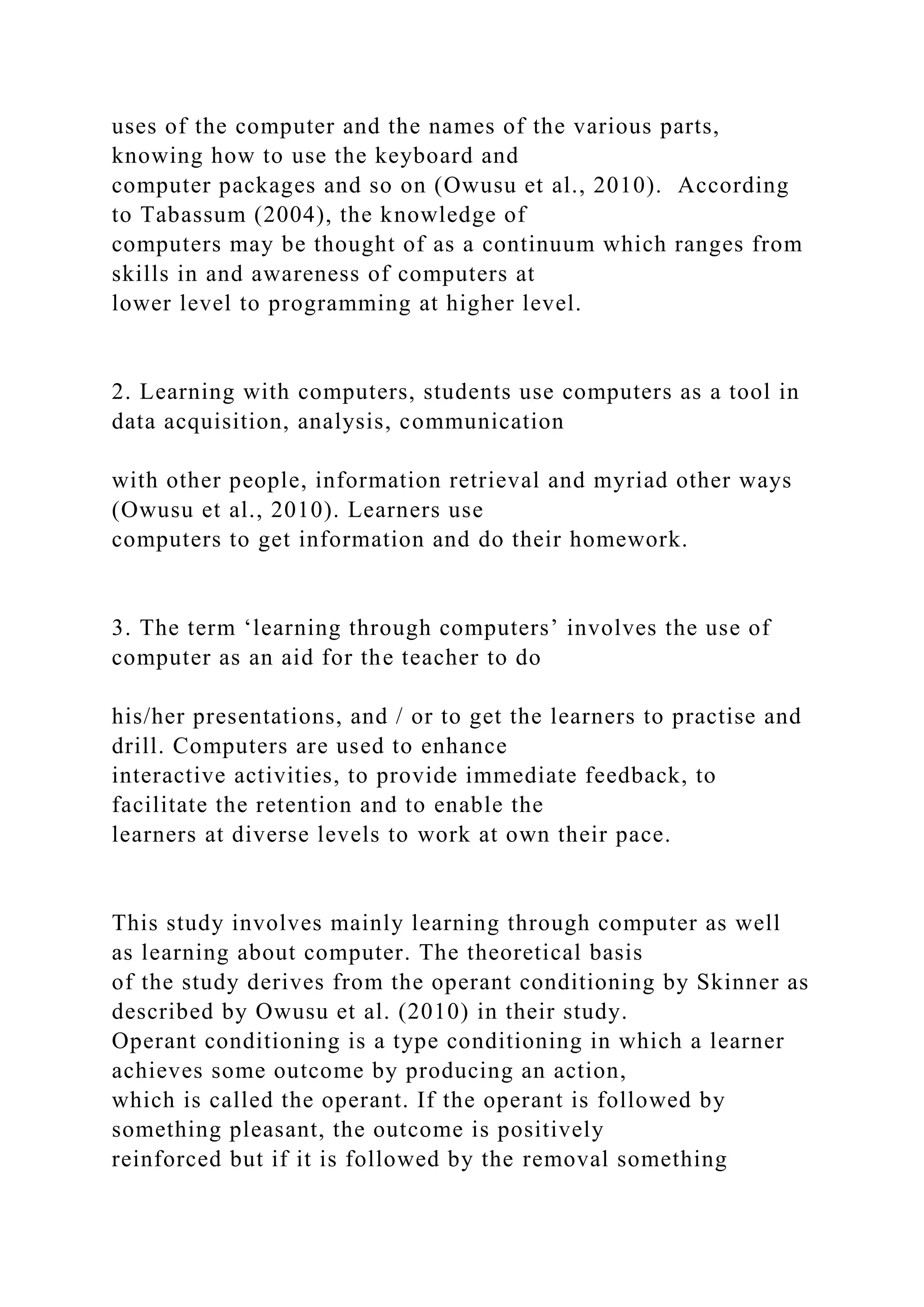 uses of the computer and the names of the various parts,
knowing how to use the keyboard and
computer packages and so on (Owusu et al., 2010). According
to Tabassum (2004), the knowledge of
computers may be thought of as a continuum which ranges from
skills in and awareness of computers at
lower level to programming at higher level.
2. Learning with computers, students use computers as a tool in
data acquisition, analysis, communication
with other people, information retrieval and myriad other ways
(Owusu et al., 2010). Learners use
computers to get information and do their homework.
3. The term ‘learning through computers’ involves the use of
computer as an aid for the teacher to do
his/her presentations, and / or to get the learners to practise and
drill. Computers are used to enhance
interactive activities, to provide immediate feedback, to
facilitate the retention and to enable the
learners at diverse levels to work at own their pace.
This study involves mainly learning through computer as well
as learning about computer. The theoretical basis
of the study derives from the operant conditioning by Skinner as
described by Owusu et al. (2010) in their study.
Operant conditioning is a type conditioning in which a learner
achieves some outcome by producing an action,
which is called the operant. If the operant is followed by
something pleasant, the outcome is positively
reinforced but if it is followed by the removal something
 