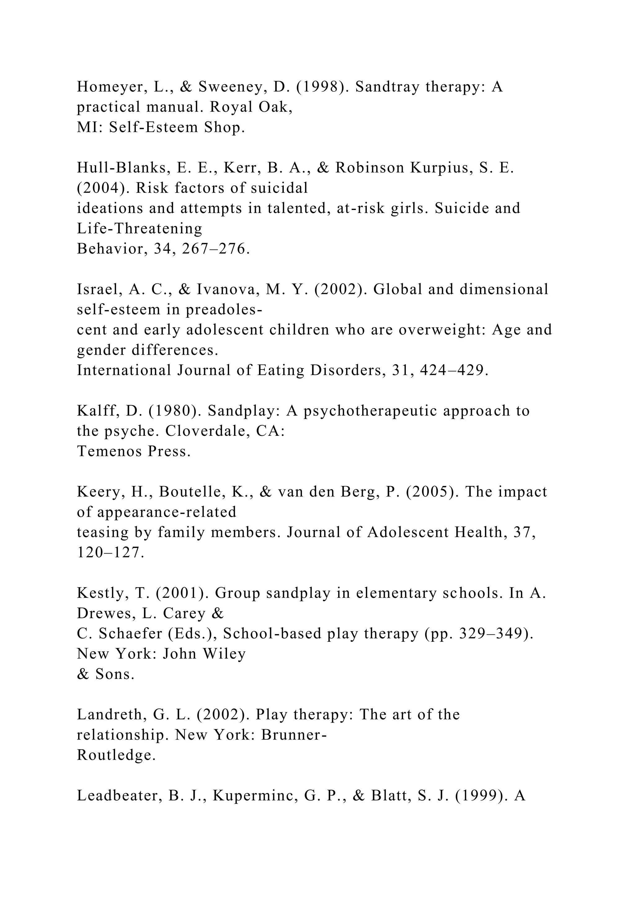 Homeyer, L., & Sweeney, D. (1998). Sandtray therapy: A
practical manual. Royal Oak,
MI: Self-Esteem Shop.
Hull-Blanks, E. E., Kerr, B. A., & Robinson Kurpius, S. E.
(2004). Risk factors of suicidal
ideations and attempts in talented, at-risk girls. Suicide and
Life-Threatening
Behavior, 34, 267–276.
Israel, A. C., & Ivanova, M. Y. (2002). Global and dimensional
self-esteem in preadoles-
cent and early adolescent children who are overweight: Age and
gender differences.
International Journal of Eating Disorders, 31, 424–429.
Kalff, D. (1980). Sandplay: A psychotherapeutic approach to
the psyche. Cloverdale, CA:
Temenos Press.
Keery, H., Boutelle, K., & van den Berg, P. (2005). The impact
of appearance-related
teasing by family members. Journal of Adolescent Health, 37,
120–127.
Kestly, T. (2001). Group sandplay in elementary schools. In A.
Drewes, L. Carey &
C. Schaefer (Eds.), School-based play therapy (pp. 329–349).
New York: John Wiley
& Sons.
Landreth, G. L. (2002). Play therapy: The art of the
relationship. New York: Brunner-
Routledge.
Leadbeater, B. J., Kuperminc, G. P., & Blatt, S. J. (1999). A
 