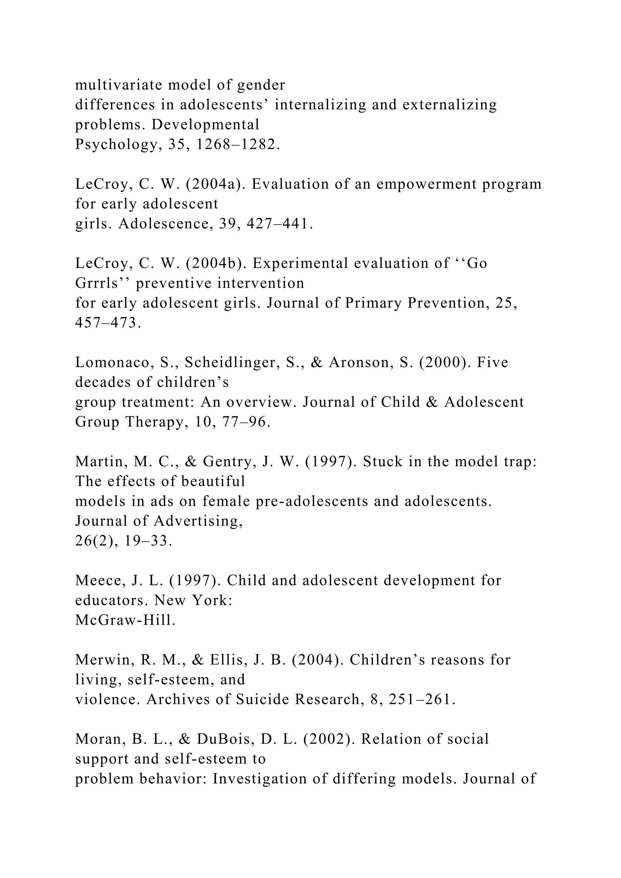 multivariate model of gender
differences in adolescents’ internalizing and externalizing
problems. Developmental
Psychology, 35, 1268–1282.
LeCroy, C. W. (2004a). Evaluation of an empowerment program
for early adolescent
girls. Adolescence, 39, 427–441.
LeCroy, C. W. (2004b). Experimental evaluation of ‘‘Go
Grrrls’’ preventive intervention
for early adolescent girls. Journal of Primary Prevention, 25,
457–473.
Lomonaco, S., Scheidlinger, S., & Aronson, S. (2000). Five
decades of children’s
group treatment: An overview. Journal of Child & Adolescent
Group Therapy, 10, 77–96.
Martin, M. C., & Gentry, J. W. (1997). Stuck in the model trap:
The effects of beautiful
models in ads on female pre-adolescents and adolescents.
Journal of Advertising,
26(2), 19–33.
Meece, J. L. (1997). Child and adolescent development for
educators. New York:
McGraw-Hill.
Merwin, R. M., & Ellis, J. B. (2004). Children’s reasons for
living, self-esteem, and
violence. Archives of Suicide Research, 8, 251–261.
Moran, B. L., & DuBois, D. L. (2002). Relation of social
support and self-esteem to
problem behavior: Investigation of differing models. Journal of
 