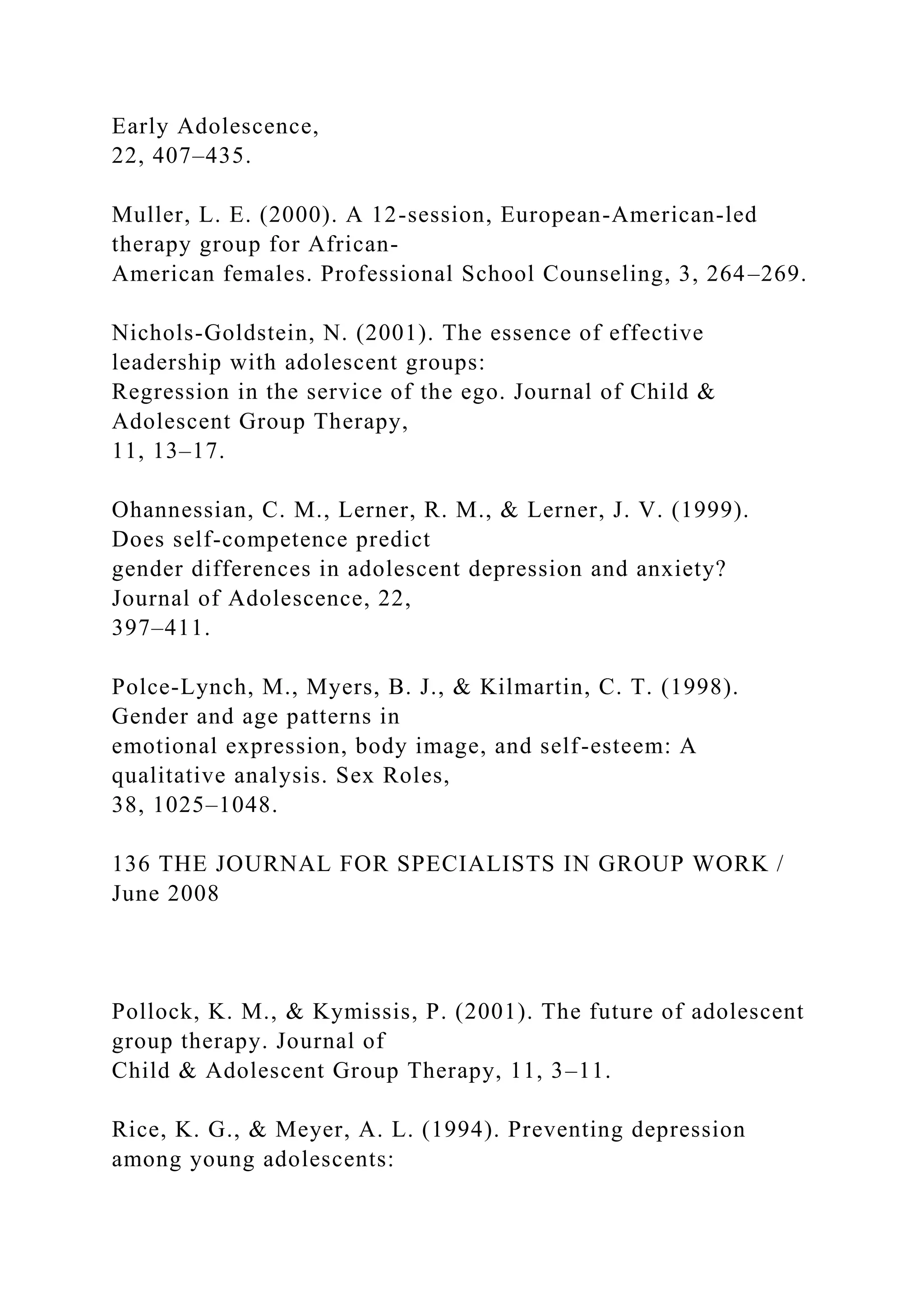 Early Adolescence,
22, 407–435.
Muller, L. E. (2000). A 12-session, European-American-led
therapy group for African-
American females. Professional School Counseling, 3, 264–269.
Nichols-Goldstein, N. (2001). The essence of effective
leadership with adolescent groups:
Regression in the service of the ego. Journal of Child &
Adolescent Group Therapy,
11, 13–17.
Ohannessian, C. M., Lerner, R. M., & Lerner, J. V. (1999).
Does self-competence predict
gender differences in adolescent depression and anxiety?
Journal of Adolescence, 22,
397–411.
Polce-Lynch, M., Myers, B. J., & Kilmartin, C. T. (1998).
Gender and age patterns in
emotional expression, body image, and self-esteem: A
qualitative analysis. Sex Roles,
38, 1025–1048.
136 THE JOURNAL FOR SPECIALISTS IN GROUP WORK /
June 2008
Pollock, K. M., & Kymissis, P. (2001). The future of adolescent
group therapy. Journal of
Child & Adolescent Group Therapy, 11, 3–11.
Rice, K. G., & Meyer, A. L. (1994). Preventing depression
among young adolescents:
 