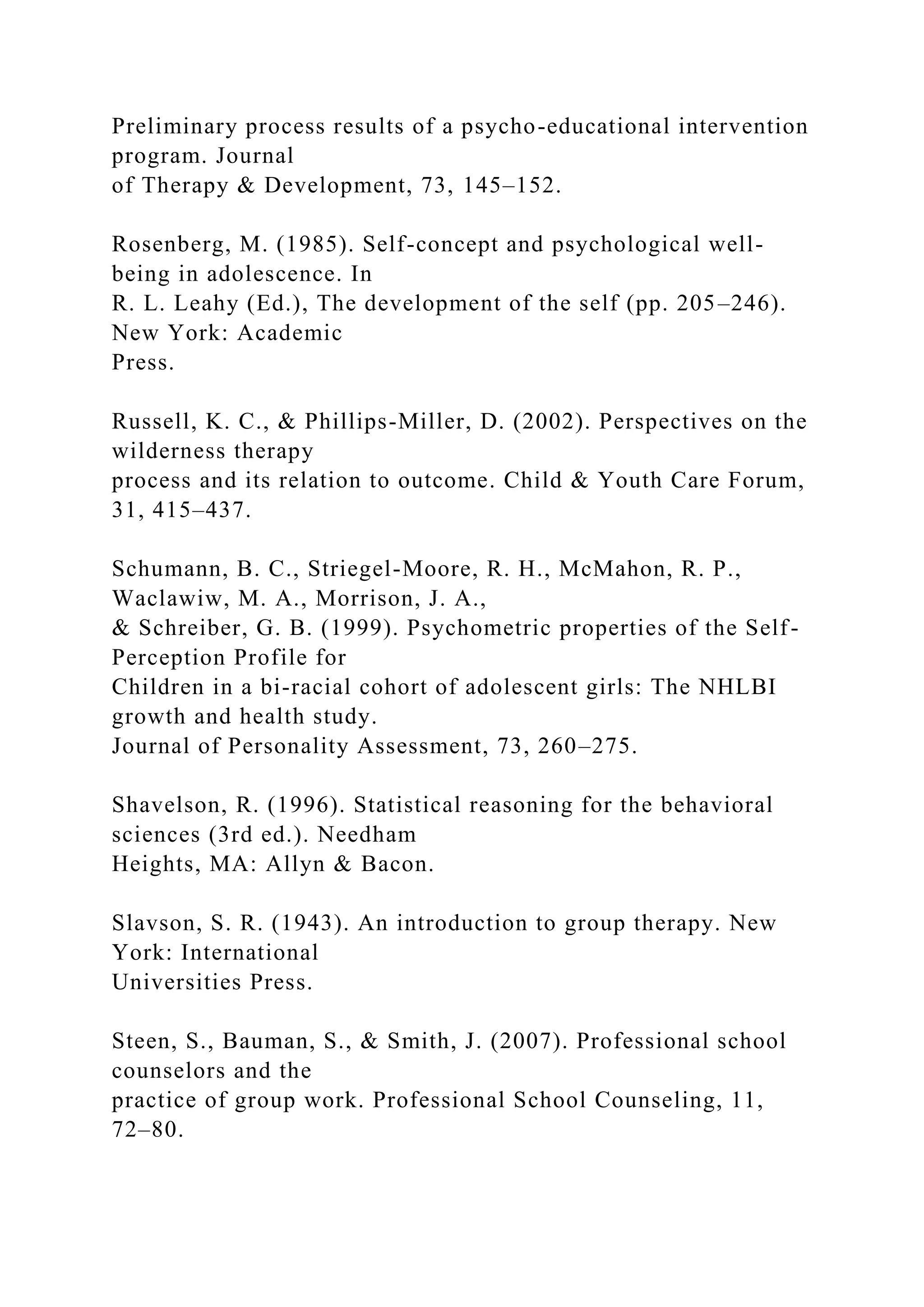 Preliminary process results of a psycho-educational intervention
program. Journal
of Therapy & Development, 73, 145–152.
Rosenberg, M. (1985). Self-concept and psychological well-
being in adolescence. In
R. L. Leahy (Ed.), The development of the self (pp. 205–246).
New York: Academic
Press.
Russell, K. C., & Phillips-Miller, D. (2002). Perspectives on the
wilderness therapy
process and its relation to outcome. Child & Youth Care Forum,
31, 415–437.
Schumann, B. C., Striegel-Moore, R. H., McMahon, R. P.,
Waclawiw, M. A., Morrison, J. A.,
& Schreiber, G. B. (1999). Psychometric properties of the Self-
Perception Profile for
Children in a bi-racial cohort of adolescent girls: The NHLBI
growth and health study.
Journal of Personality Assessment, 73, 260–275.
Shavelson, R. (1996). Statistical reasoning for the behavioral
sciences (3rd ed.). Needham
Heights, MA: Allyn & Bacon.
Slavson, S. R. (1943). An introduction to group therapy. New
York: International
Universities Press.
Steen, S., Bauman, S., & Smith, J. (2007). Professional school
counselors and the
practice of group work. Professional School Counseling, 11,
72–80.
 