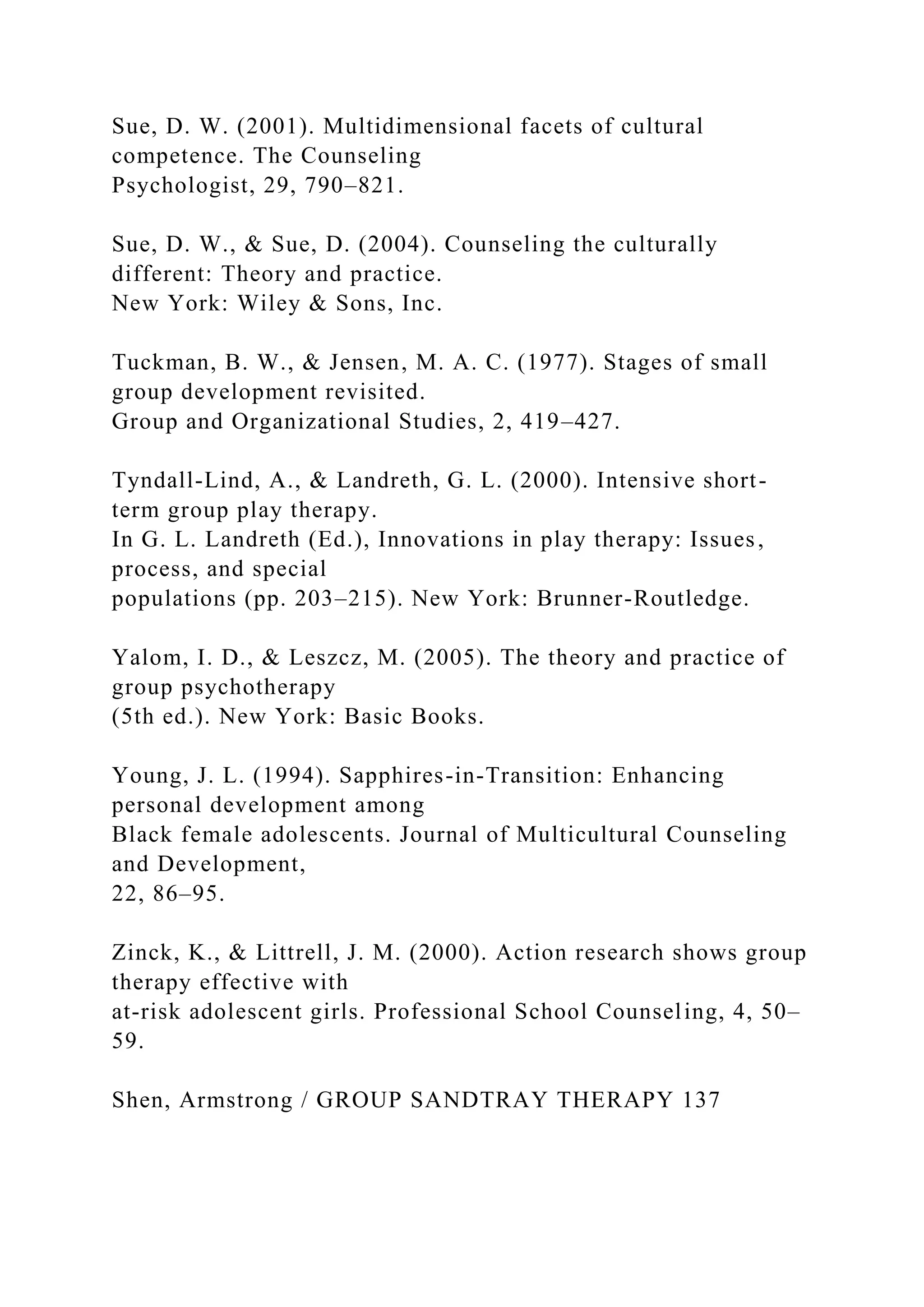 Sue, D. W. (2001). Multidimensional facets of cultural
competence. The Counseling
Psychologist, 29, 790–821.
Sue, D. W., & Sue, D. (2004). Counseling the culturally
different: Theory and practice.
New York: Wiley & Sons, Inc.
Tuckman, B. W., & Jensen, M. A. C. (1977). Stages of small
group development revisited.
Group and Organizational Studies, 2, 419–427.
Tyndall-Lind, A., & Landreth, G. L. (2000). Intensive short-
term group play therapy.
In G. L. Landreth (Ed.), Innovations in play therapy: Issues,
process, and special
populations (pp. 203–215). New York: Brunner-Routledge.
Yalom, I. D., & Leszcz, M. (2005). The theory and practice of
group psychotherapy
(5th ed.). New York: Basic Books.
Young, J. L. (1994). Sapphires-in-Transition: Enhancing
personal development among
Black female adolescents. Journal of Multicultural Counseling
and Development,
22, 86–95.
Zinck, K., & Littrell, J. M. (2000). Action research shows group
therapy effective with
at-risk adolescent girls. Professional School Counseling, 4, 50–
59.
Shen, Armstrong / GROUP SANDTRAY THERAPY 137
 