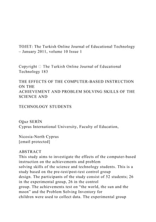 TOJET: The Turkish Online Journal of Educational Technology
– January 2011, volume 10 Issue 1
Technology 183
THE EFFECTS OF THE COMPUTER-BASED INSTRUCTION
ON THE
ACHIEVEMENT AND PROBLEM SOLVING SKILLS OF THE
SCIENCE AND
TECHNOLOGY STUDENTS
Oğuz SERİN
Cyprus International University, Faculty of Education,
Nicosia-North Cyprus
[email protected]
ABSTRACT
This study aims to investigate the effects of the computer-based
instruction on the achievements and problem
solving skills of the science and technology students. This is a
study based on the pre-test/post-test control group
design. The participants of the study consist of 52 students; 26
in the experimental group, 26 in the control
group. The achievements test on “the world, the sun and the
moon” and the Problem Solving Inventory for
children were used to collect data. The experimental group
 