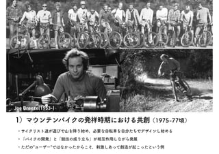 Joe Breeze(1953-)
1）マウンテンバイクの発祥時期における共創（1975-77頃）
・サイクリスト達が遊びで山を降り始め，必要な自転車を自分たちでデザインし始める
・「バイクの開発」と「競技の成り立ち」が相互作用しながら発展
・...