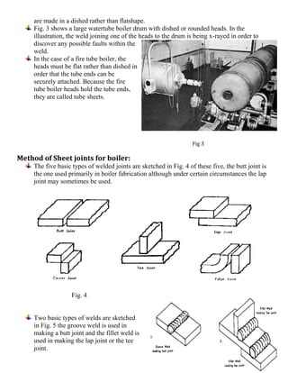 are made in a dished rather than flatshape.
Fig. 3 shows a large watertube boiler drum with dished or rounded heads. In the
illustration, the weld joining one of the heads to the drum is being x-rayed in order to
discover any possible faults within the
weld.
In the case of a fire tube boiler, the
heads must be flat rather than dished in
order that the tube ends can be
securely attached. Because the fire
tube boiler heads hold the tube ends,
they are called tube sheets.
Fig 3
Method of Sheet joints for boiler:
The five basic types of welded joints are sketched in Fig. 4 of these five, the butt joint is
the one used primarily in boiler fabrication although under certain circumstances the lap
joint may sometimes be used.
Fig. 4
Two basic types of welds are sketched
in Fig. 5 the groove weld is used in
making a butt joint and the fillet weld is
used in making the lap joint or the tee
joint.
 