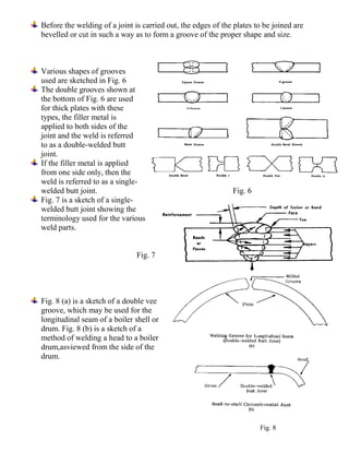 Before the welding of a joint is carried out, the edges of the plates to be joined are
bevelled or cut in such a way as to form a groove of the proper shape and size.
Various shapes of grooves
used are sketched in Fig. 6
The double grooves shown at
the bottom of Fig. 6 are used
for thick plates with these
types, the filler metal is
applied to both sides of the
joint and the weld is referred
to as a double-welded butt
joint.
If the filler metal is applied
from one side only, then the
weld is referred to as a single-
welded butt joint. Fig. 6
Fig. 7 is a sketch of a single-
welded butt joint showing the
terminology used for the various
weld parts.
Fig. 7
Fig. 8 (a) is a sketch of a double vee
groove, which may be used for the
longitudinal seam of a boiler shell or
drum. Fig. 8 (b) is a sketch of a
method of welding a head to a boiler
drum,asviewed from the side of the
drum.
Fig. 8
 