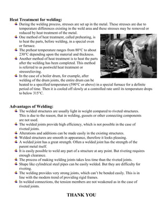 Heat Treatment for welding:
During the welding process, stresses are set up in the metal. These stresses are due to
temperature differences existing in the weld area and these stresses may be removed or
reduced by heat treatment of the metal.
One method of heat treatment, called preheating, is
to heat the parts, before welding, in a special oven
or furnace.
The preheat temperature ranges from 80°C to about
230°C depending upon the material and thickness.
Another method of heat treatment is to heat the parts
after the welding has been completed. This method
is referred to as postweld heat treatment or
stressrelieving.
In the case of a boiler drum, for example, after
welding of the drum joints, the entire drum can be
heated to a specified temperature (590°C or above) in a special furnace for a definite
period of time. Then it is cooled off slowly at a controlled rate until its temperature drops
to below 315°C.
Advantages of Welding:
The welded structures are usually light in weight compared to riveted structures.
This is due to the reason, that in welding, gussets or other connecting components
are not used.
The welded joints provide high efficiency, which is not possible in the case of
riveted joints.
Alterations and additions can be made easily in the existing structures.
Welded structures are smooth in appearance, therefore it looks pleasing.
A welded joint has a great strength. Often a welded joint has the strength of the
parent metal itself.
It is easily possible to weld any part of a structure at any point. But riveting requires
enough clearance.
The process of making welding joints takes less time than the riveted joints.
Shape like cylindrical steel pipes can be easily welded. But they are difficulty for
riveting.
The welding provides very strong joints, which can’t be bended easily. This is in
line with the modern trend of providing rigid frames.
In welded connections, the tension members are not weakened as in the case of
riveted joints.
THANK YOU
 