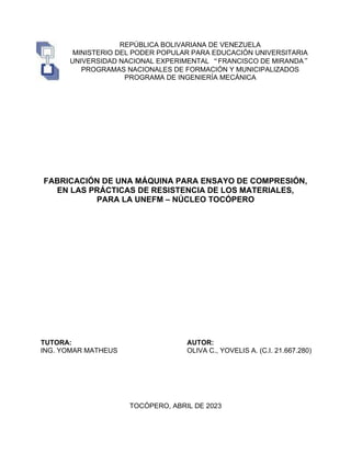 REPÚBLICA BOLIVARIANA DE VENEZUELA
MINISTERIO DEL PODER POPULAR PARA EDUCACIÓN UNIVERSITARIA
UNIVERSIDAD NACIONAL EXPERIMENTAL “FRANCISCO DE MIRANDA”
PROGRAMAS NACIONALES DE FORMACIÓN Y MUNICIPALIZADOS
PROGRAMA DE INGENIERÍA MECÁNICA
FABRICACIÓN DE UNA MÁQUINA PARA ENSAYO DE COMPRESIÓN,
EN LAS PRÁCTICAS DE RESISTENCIA DE LOS MATERIALES,
PARA LA UNEFM – NÚCLEO TOCÓPERO
TUTORA:
ING. YOMAR MATHEUS
AUTOR:
OLIVA C., YOVELIS A. (C.I. 21.667.280)
TOCÓPERO, ABRIL DE 2023
 