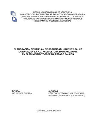 REPÚBLICA BOLIVARIANA DE VENEZUELA
MINISTERIO DEL PODER POPULAR PARA EDUCACIÓN UNIVERSITARIA
UNIVERSIDAD NACIONAL EXPERIMENTAL “FRANCISCO DE MIRANDA”
PROGRAMAS NACIONALES DE FORMACIÓN Y MUNICIPALIZADOS
PROGRAMA DE INGENIERÍA INDUSTRIAL
ELABORACIÓN DE UN PLAN DE SEGURIDAD, HIGIENE Y SALUD
LABORAL, EN LA A.C. ACUICULTURA BARRANCAMAR,
EN EL MUNICIPIO TOCÓPERO, ESTADO FALCÓN
TUTORA:
ING. YEISER GUERRA
AUTORAS:
PÉREZ G., STEFANY F. (C.I. 26.437.486)
RIVERO C., GEILIMAR K. (C.I. 29.535.742)
TOCÓPERO, ABRIL DE 2023
 
