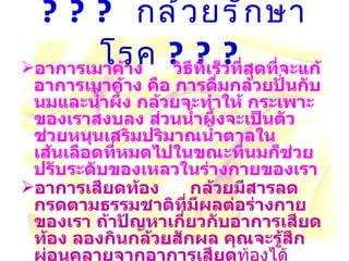 ???  กล้วยรักษาโรค  ??? อาการเมาค้าง     วิธีที่เร็วที่สุดที่จะแก้อาการเมาค้าง คือ การดื่มกล้วยปั่นกับนมและน้ำผึ้ง กล้วยจะทำให้ กระเพาะของเราสงบลง ส่วนน้ำผึ้งจะเป็นตัวช่วยหนุนเสริมปริมาณน้ำตาลในเส้นเลือดที่หมดไปในขณะที่นมก็ช่วย ปรับระดับของเหลวในร่างกายของเรา อาการเสียดท้อง     กล้วยมีสารลดกรดตามธรรมชาติที่มีผลต่อร่างกายของเรา ถ้าปัญหาเกี่ยวกับอาการเสียด ท้อง ลองกินกล้วยสักผล คุณจะรู้สึกผ่อนคลายจากอาการเสียด ท้องได้     