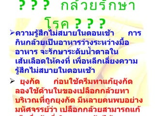 ???  กล้วยรักษาโรค  ??? ความรู้สึกไม่สบายในตอนเช้า     การกินกล้วยเป็นอาหารว่างระหว่างมื้ออาหาร จะรักษาระดับน้ำตาลใน เส้นเลือดให้คงที่ เพื่อหลีกเลี่ยงความรู้สึกไม่สบายในตอนเช้า   ยุงกัด     ก่อนใช้ครีมทาแก้ยุงกัด ลองใช้ด้านในของเปลือกกล้วยทาบริเวณที่ถูกยุงกัด มีหลายคนพบอย่าง มหัศจรรย์ว่า เปลือกกล้วยสามารถแก้เม็ดผื่นคันที่เกิดจากยุงกัดได้   