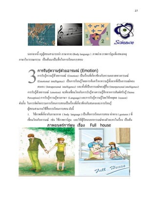 27




      นอกจากนี้ ครู ผสอนสามารถนา ภาษากาย (Body language ) ภาพถ่าย ภาพการ์ ตูนที่แสดงเหตุ
                     ู้




       3
ภาษาในวรรณกรรม เป็ นต้นมาเป็ นสื่ อในการเรี ยนการสอน

                  การรับรู ้ความรู ้ด ้วยอารมณ์ (Emotion)
                  การรับรู้ความรู้ ดวยอารมณ์ (Emotion) เป็ นเรื่ องที่เกี่ยวข้องกับความฉลาดทางอารมณ์
                                    ้
                  (Emotional intelligence) เป็ นการเรี ยนรู้โดยการค้นคว้าหาความรู ้ท้ งจากที่เป็ นอารมณ์ของ
                                                                                       ั
                  ตนเอง (Intrapersonal intelligence) และทั้งที่เป็ นอารมณ์ของผูอื่น (Interpersonal intelligence)
                                                                                    ้
        การรับรู้ดวยอารมณ์ (emotion) จะต้องเชื่อมโยงกับการรับรู ้ทางความรู ้สึกจากการสัมผัสรับรู้ (Sense
                   ้
        Perception) การรับรู้ความรู้ทางภาษา (Language) และการรับรู้ความรู้โดยให้เหตุผล (reason)
ดังนั้น ในการจัดกิจกรรมการเรี ยนการสอนเป็ นเรื่ องที่เกี่ยวข้องกับสมองและการเรี ยนรู ้
        ผูสอนสามารถใช้สื่อการเรี ยนการสอน ดังนี้
          ้
        1. ใช้ภาพที่เกี่ยวกับภาษากาย ( body language ) เป็ นสื่ อการเรี ยนการสอน ท่าทาง ( gestures ) ที่
        เชื่อมโยงกับอารมณ์ เช่น ใช้ภาพการ์ ตูน และให้ผเู ้ รี ยนบอกอารมณ์ของตัวละครในเรื่ อง เป็ นต้น
                            ภาพยนตร์การ์ตน เรือง Full house
                                                 ู        ่
 