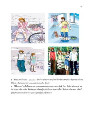29




2. ใช้สถานการณ์จาลอง ( simulation ) เป็ นสื่ อการเรี ยนการสอน โดยให้นกเรี ยนแสดงท่าทางที่บอกอารมณ์ และ
                                                                     ั
ให้เพื่อนๆ สังเกตอาการนั้นๆและแสดงความคิดเห็น เป็ นต้น
3. ใช้ขอความหรื อเนื้อเรื่ อง ( text ) บทสนทนา ( dialogue ) และบทประพันธ์ โคลง ฉันท์ กาพย์ กลอนต่างๆ
             ้
เกี่ยวกับอารมณ์ ความเชื่อ ที่สะท้อนอารมณ์ของผูประพันธ์และตัวละครในเรื่ อง เป็ นสื่ อการเรี ยนสอน แล้วให้
                                                   ้
ผูเ้ รี ยนศึกษา วิเคราะห์และตีความอารมณ์ของผูเ้ ขียนหรื อตัวละคร
 