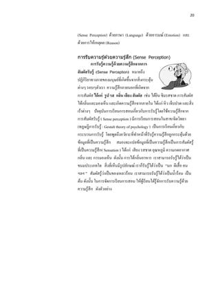 20




(Sense Perception) ด้วยภาษา (Language) ด้วยอารมณ์ (Emotion) และ
ด้วยการให้เหตุผล (Reason)

                            ึ
การรับความรู ้ด ้วยความรู ้สก (Sense Perception)
          การรับรู้ ความรู้ ด้วยความรู้ สึกจากการ
สั มผัสรับรู้ (Sense Perception) หมายถึง
ปฏิกิริยาทางกายของมนุษย์ท่ีเกิดขึ้นจากสิ่ งกระตุน  ้
ต่างๆ รอบๆตัวเรา ความรู ้สึกภายนอกที่เกิดจาก
การสัมผัส ได้ แก่ รู ป รส กลิน เสี ยง สั มผัส เช่น ได้ยน ชิมรสชาด การสัมผัส
                                ่                       ิ
ได้กลิ่นและมองเห็น และเกิดความรู ้สึกจากภายใน ได้แก่ หิ ว เจ็บปวด และสิ่ ง
เร้าต่างๆ ปั จจุบนการเรี ยนการสอนเกี่ยวกับการรับรู ้โดยใช้ความรู ้สึกจาก
                    ั
การสัมผัสรับรู้ ( Sense perception ) มีการเรี ยนการสอนในสาขาจิตวิทยา
(ทฏษฎีการรับรู้ : Gestalt theory of psychology ) เป็ นการเรี ยนเกี่ยวกับ
กระบวนการรับรู้ โดยพูดถึงอวัยวะที่ทาหน้าที่รับรู้ความรู้สึกถูกกระตุนด้วย้
ข้อมูลที่เป็ นความรู้สึก สมองจะแปลข้อมูลที่เป็ นความรู้สึกเป็ นการสัมผัสรู้
ที่เป็ นความรู้สึก( Sensation ) ได้แก่ เสี ยง รสชาด อุณหภูมิ ความกดอากาศ
กลิ่น และ การมองเห็น ดังนั้น การได้กลิ่นอาหาร เราสามารถรับรู ้ได้วาเป็ น  ่
                                                      ่
ขนมประเภทใด สิ่ งที่เห็นมีรูปลักษณ์ เราก็รับรู ้ได้วาเป็ น “นก ผีเสื้ อ คน
                      ่                                     ่
ฯลฯ ” สัมผัสรู ้วาเป็ นของเหลวร้อน เราสามารถรับรู ้ได้วาเป็ นน้ าร้อน เป็ น
ต้น ดังนั้น ในการจัดการเรี ยนการสอน ให้ผเู ้ รี ยนได้รู้จกการรับความรู ้ดวย
                                                          ั                 ้
ความรู ้สึก ดังตัวอย่าง
 