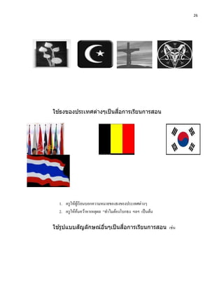 26




  ้                     ื่
ใชธงของประเทศต่างๆเป็ นสอการเรียนการสอน




  1. ครู ให้ผเู ้ รี ยนบอกความหมายของธงของประเทศต่างๆ
  2. ครู ให้คนคว้าหาเหตุผล “ทาไมต้องโบกธง ฯลฯ เป็ นต้น
                ้

  ้      ั               ่ื
ใชรูปแบบสญลักษณ์อนๆเป็ นสอการเรียนการสอน เช่น
                 ื่
 