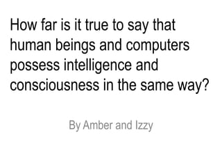 How far is it true to say that
human beings and computers
possess intelligence and
consciousness in the same way?

        By Amber and Izzy
 