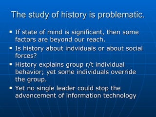 The study of history is problematic. If state of mind is significant, then some factors are beyond our reach. Is history about indviduals or about social forces? History explains group r/t individual behavior; yet some individuals override the group. Yet no single leader could stop the advancement of information technology 