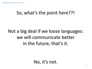 Deledda International School




                   So, what’s the point here??!


       Not a big deal if we loose languages:
           we will communicate better
              in the future, that’s it.


                               No, it’s not.
                                                  10
 