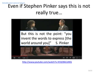 Deledda International School

       Even if Stephen Pinker says this is not
                    really true…


                       But this is not the point: “you
                       invent the words to express [the
                       world around you]” S. Pinker



                        http://www.youtube.com/watch?v=K5ljEBkCeMQ


                                                                     13/23
 