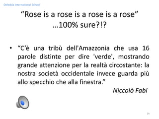 Deledda International School


             “Rose is a rose is a rose is a rose”
                      …100% sure?!?

    • “C’è una tribù dell'Amazzonia che usa 16
      parole distinte per dire 'verde', mostrando
      grande attenzione per la realtà circostante: la
      nostra società occidentale invece guarda più
      allo specchio che alla finestra.”
                                        Niccolò Fabi


                                                    14
 