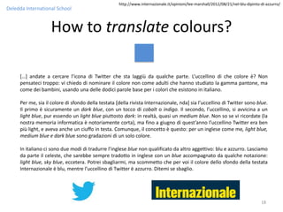 http://www.internazionale.it/opinioni/lee-marshall/2012/08/21/nel-blu-dipinto-di-azzurro/
Deledda International School


                   How to translate colours?

     […] andate a cercare l’icona di Twitter che sta laggiù da qualche parte. L’uccellino di che colore è? Non
     pensateci troppo: vi chiedo di nominare il colore non come adulti che hanno studiato la gamma pantone, ma
     come dei bambini, usando una delle dodici parole base per i colori che esistono in italiano.

     Per me, sia il colore di sfondo della testata [della rivista Internazionale, nda] sia l’uccellino di Twitter sono blue.
     Il primo è sicuramente un dark blue, con un tocco di cobalt o indigo. Il secondo, l’uccellino, si avvicina a un
     light blue, pur essendo un light blue piuttosto dark: in realtà, quasi un medium blue. Non so se vi ricordate (la
     nostra memoria informatica è notoriamente corta), ma fino a giugno di quest’anno l’uccellino Twitter era ben
     più light, e aveva anche un ciuffo in testa. Comunque, il concetto è questo: per un inglese come me, light blue,
     medium blue e dark blue sono gradazioni di un solo colore.

     In italiano ci sono due modi di tradurre l’inglese blue non qualificato da altro aggettivo: blu e azzurro. Lasciamo
     da parte il celeste, che sarebbe sempre tradotto in inglese con un blue accompagnato da qualche notazione:
     light blue, sky blue, eccetera. Potrei sbagliarmi, ma scommetto che per voi il colore dello sfondo della testata
     Internazionale è blu, mentre l’uccellino di Twitter è azzurro. Ditemi se sbaglio.




                                                                                                                                  18
 
