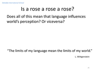 Deledda International School


                        Is a rose a rose a rose?
     Does all of this mean that language influences
     world’s perception? Or viceversa?




      “The limits of my language mean the limits of my world.”
                                                   L. Wittgenstein



                                                                20
 