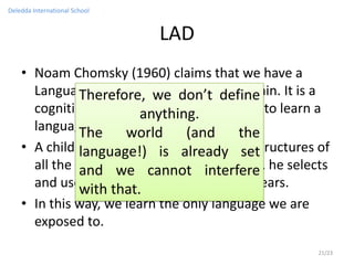 Deledda International School


                               LAD
    • Noam Chomsky (1960) claims that we have a
      Language Acquisition Device in define
               Therefore, we don’t our brain. It is a
      cognitive, innate instinct that allow us to learn a
                         anything.
      language.The world (and the
    • A child basically has all the potential structures of
               language!) is already set
      all the languages incannot interfere he selects
               and we his brain; however,
      and uses only the structures that he hears.
               with that.
    • In this way, we learn the only language we are
      exposed to.
                                                         21/23
 