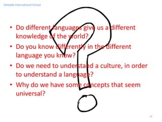 Deledda International School




    • Do different languages give us a different
      knowledge of the world?
    • Do you know differently in the different
      language you know?
    • Do we need to understand a culture, in order
      to understand a language?
    • Why do we have some concepts that seem
      universal?

                                                     22
 