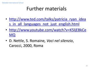 Deledda International School


                               Further materials
    • http://www.ted.com/talks/patricia_ryan_idea
      s_in_all_languages_not_just_english.html
    • http://www.youtube.com/watch?v=K5ljEBkCe
      MQ
    • D. Nettle, S. Romaine, Voci nel silenzio,
      Carocci, 2000, Roma



                                                   24
 