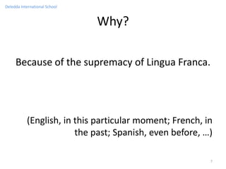 Deledda International School


                               Why?

     Because of the supremacy of Lingua Franca.




           (English, in this particular moment; French, in
                        the past; Spanish, even before, …)

                                                         7
 
