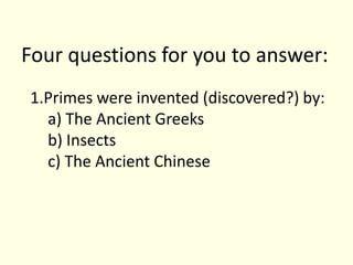 Four questions for you to answer:Primes were invented (discovered?) by:a) The Ancient Greeksb) Insectsc) The Ancient Chinese