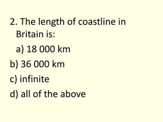 2. The length of coastline in Britain is:	a) 18 000 kmb) 36 000 kmc) infinited) all of the above