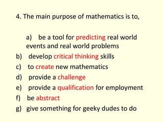 4. The main purpose of mathematics is to,	a)    be a tool for predicting real world events and real world problemsb)    develop critical thinking skillsc)    to create new mathematicsd)    provide a challengee)    provide a qualification for employmentf)    be abstractg)   give something for geeky dudes to do