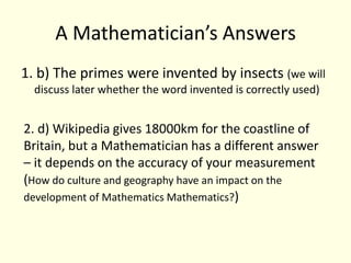 A Mathematician’s Answers1. b) The primes were invented by insects (we will discuss later whether the word invented is correctly used)2. d) Wikipedia gives 18000km for the coastline of Britain, but a Mathematician has a different answer – it depends on the accuracy of your measurement (How do culture and geography have an impact on the development of Mathematics Mathematics?) 