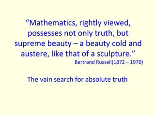 “Mathematics, rightly viewed, possesses not only truth, but supreme beauty – a beauty cold and austere, like that of a sculpture.” Bertrand Russell(1872 – 1970) The vain search for absolute truth 