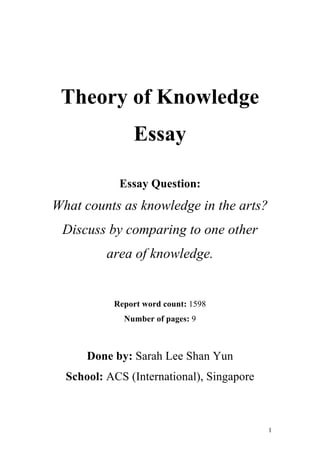 1
Theory of Knowledge
Essay
Essay Question:
What counts as knowledge in the arts?
Discuss by comparing to one other
area of knowledge.
Report word count: 1598
Number of pages: 9
Done by: Sarah Lee Shan Yun
School: ACS (International), Singapore
 