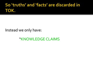 So ‘truths’ and ‘facts’ are discarded in TOK.Instead we only have:                  “KNOWLEDGE CLAIMS