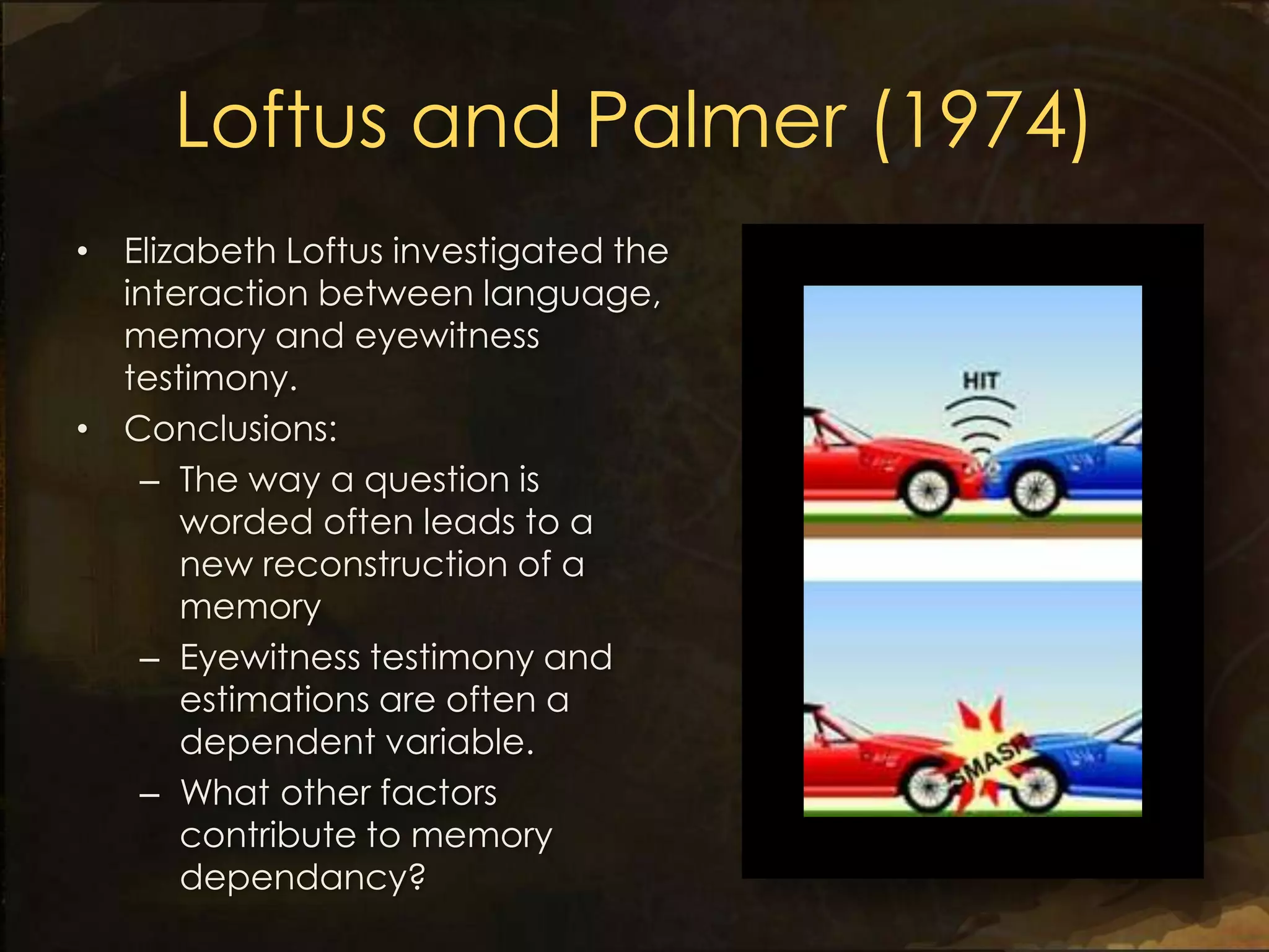 Loftus and Palmer (1974)
• Elizabeth Loftus investigated the
  interaction between language,
  memory and eyewitness
  testimony.
• Conclusions:
   – The way a question is
      worded often leads to a
      new reconstruction of a
      memory
   – Eyewitness testimony and
      estimations are often a
      dependent variable.
   – What other factors
      contribute to memory
      dependancy?
 