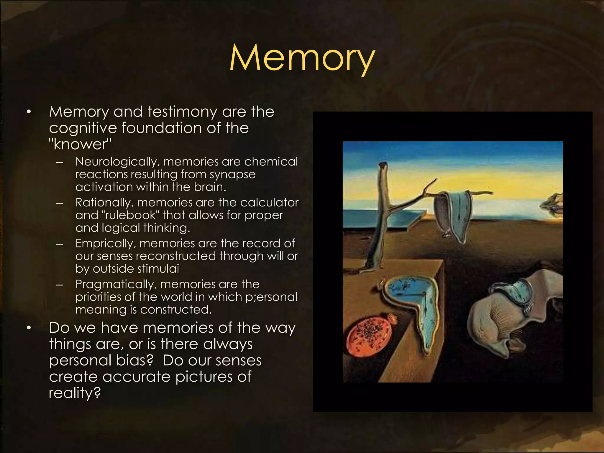 Memory
•   Memory and testimony are the
    cognitive foundation of the
    "knower"
    –   Neurologically, memories are chemical
        reactions resulting from synapse
        activation within the brain.
    –   Rationally, memories are the calculator
        and "rulebook" that allows for proper
        and logical thinking.
    –   Emprically, memories are the record of
        our senses reconstructed through will or
        by outside stimulai
    –   Pragmatically, memories are the
        priorities of the world in which p;ersonal
        meaning is constructed.
•   Do we have memories of the way
    things are, or is there always
    personal bias? Do our senses
    create accurate pictures of
    reality?
 