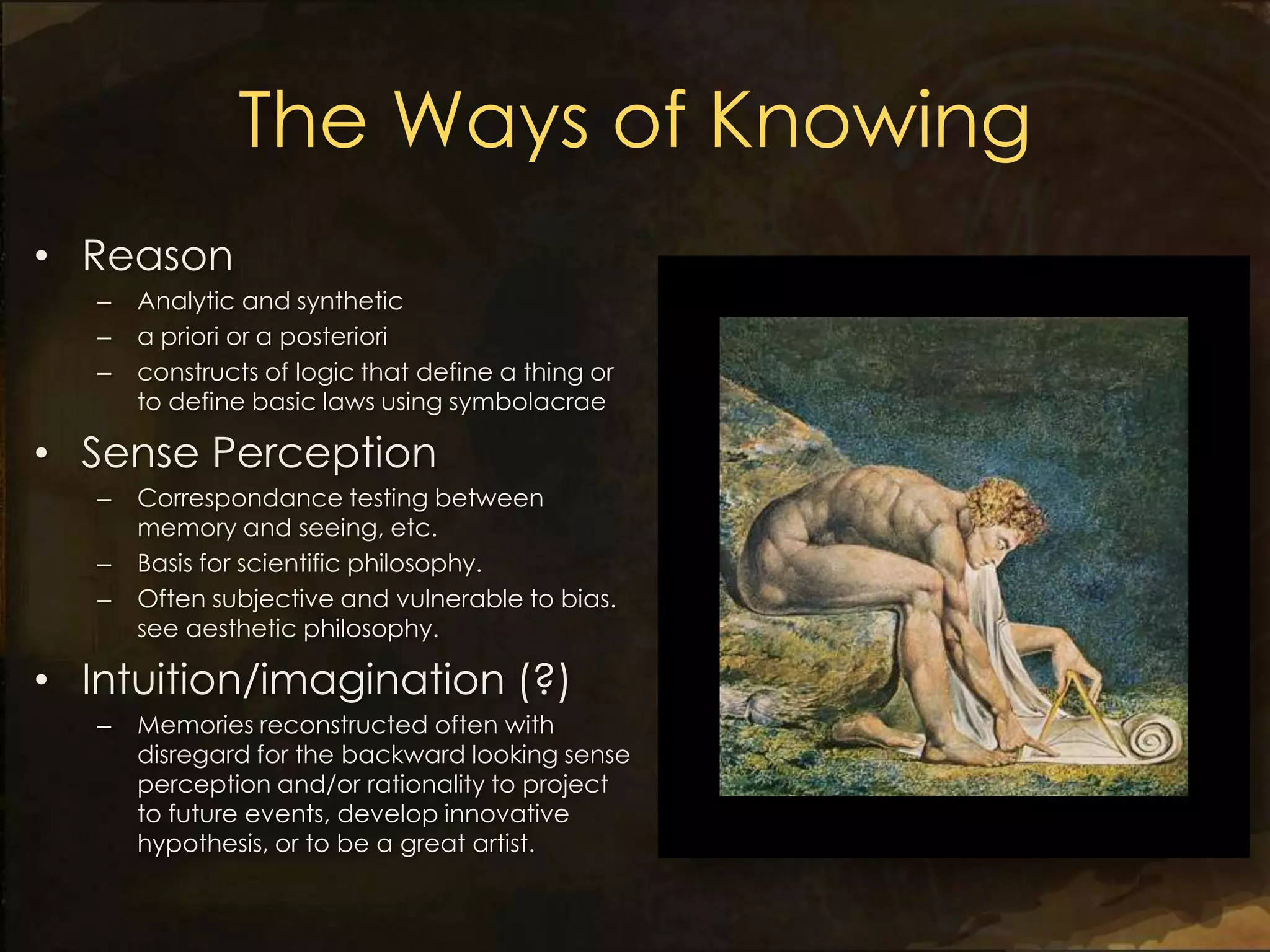 The Ways of Knowing
• Reason
   –   Analytic and synthetic
   –   a priori or a posteriori
   –   constructs of logic that define a thing or
       to define basic laws using symbolacrae

• Sense Perception
   –   Correspondance testing between
       memory and seeing, etc.
   –   Basis for scientific philosophy.
   –   Often subjective and vulnerable to bias.
       see aesthetic philosophy.

• Intuition/imagination (?)
   –   Memories reconstructed often with
       disregard for the backward looking sense
       perception and/or rationality to project
       to future events, develop innovative
       hypothesis, or to be a great artist.
 